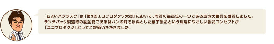 『ちょいパクラスク』は「第９回エコプロダクツ大賞」において、同賞の最高位の一つである環境大臣賞を受賞しました。ランチパック製造時の副産物である食パンの耳を原料とした菓子製品という環境にやさしい製品コンセプトが「エコプロダクツ」としてご評価いただきました。