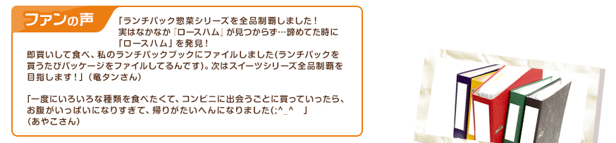 ファンの声：「ランチパック惣菜シリーズを全品制覇しました！実はなかなか『ロースハム』が見つからず…諦めてた時に「ロースハム」を発見！即買いして食べ、私のランチパックブックにファイルしました(ランチパックを買うたびパッケージをファイルしてるんです)。次はスイーツシリーズ全品制覇を目指します！」（竜タンさん）　「一度にいろいろな種類を食べたくて、コンビニに出会うごとに買っていったら、お腹がいっぱいになりすぎて、帰りがたいへんになりました(;^_^　」（あやこさん）