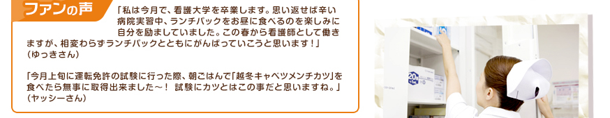 「私は今月で、看護大学を卒業します。思い返せば辛い病院実習中、ランチパックをお昼に食べるのを楽しみに自分を励ましていました。この春から看護師として働きますが、相変わらずランチパックとともにがんばっていこうと思います！」（ゆっきさん）、「今月上旬に運転免許の試験に行った際、朝ごはんで｢越冬キャベツメンチカツ｣を食べたら無事に取得出来ました～！試験にカツとはこの事だと思いますね。」（ヤッシーさん）