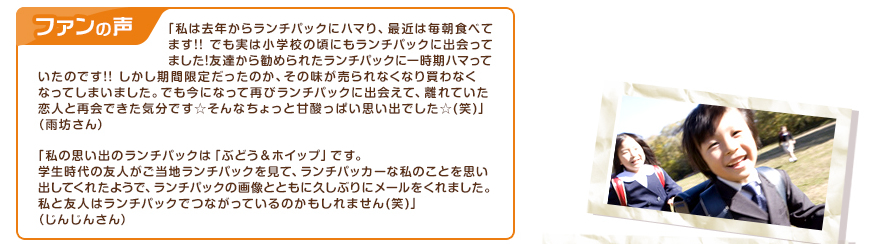 ファンの声：「私は去年からランチパックにハマり、最近は毎朝食べてます!!でも実は小学校の頃にもランチパックに出会ってました!友達から勧められたランチパックに一時期ハマっていたのです!!しかし期間限定だったのか、その味が売られなくなり買わなくなってしまいました。でも今になって再びランチパックに出会えて、離れていた恋人と再会できた気分です☆そんなちょっと甘酸っぱい思い出でした☆(笑)」（雨坊さん）、「私の思い出のランチパックは「ぶどう＆ホイップ」です。学生時代の友人がご当地ランチパックを見て、ランチパッカーな私のことを思い出してくれたようで、ランチパックの画像とともに久しぶりにメールをくれました。私と友人はランチパックでつながっているのかもしれません(笑)」（じんじんさん）