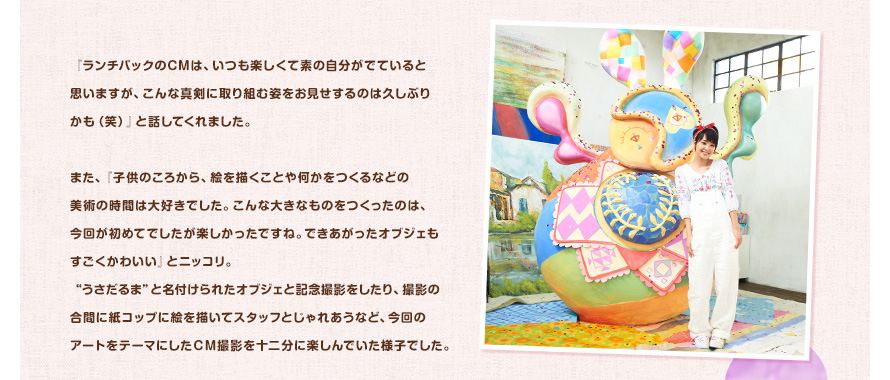 『ランチパックのCMは、いつも楽しくて素の自分がでていると思いますが、こんな真剣に取り組む姿をお見せするのは久しぶりかも（笑）』と話してくれました。また、『子供のころから、絵を描くことや何かをつくるなどの美術の時間は大好きでした。こんな大きなものをつくったのは、今回が初めてでしたが楽しかったですね。できあがったオブジェもすごくかわいい』とニッコリ。“うさだるま”と名付けられたオブジェと記念撮影をしたり、撮影の合間に紙コップに絵を描いてスタッフとじゃれあうなど、今回のアートをテーマにしたＣＭ撮影を十二分に楽しんでいた様子でした。