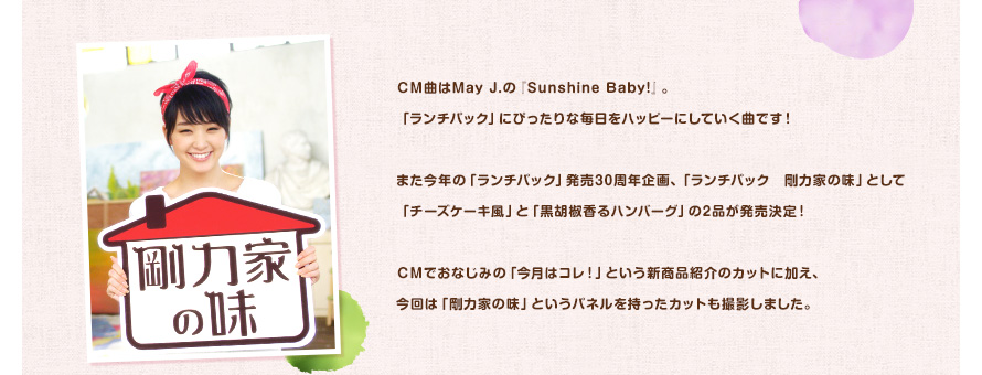 ＣＭ曲はMay J.の『Sunshine Baby!』。「ランチパック」にぴったりな毎日をハッピーにしていく曲です！また今年の「ランチパック」発売30周年企画、「ランチパック　剛力家の味」として「チーズケーキ風」と「黒胡椒香るハンバーグ」の2品が発売決定！ＣＭでおなじみの「今月はコレ！」という新商品紹介のカットに加え、今回は「剛力家の味」というパネルを持ったカットも撮影しました。