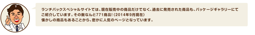 ランチパックスペシャルサイトでは、現在販売中の商品だけでなく、過去に発売された商品も、パッケージギャラリーにてご紹介しています。その数なんと771商品！（2014年9月現在）懐かしの商品もあることから、密かに人気のページとなっています。