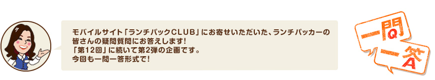 モバイルサイト「ランチパックCLUB」にお寄せいただいた、ランチパッカーの皆さんの疑問質問にお答えします！「第12回」に続いて第２弾の企画です。今回も一問一答形式で！