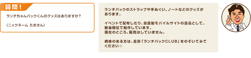 質問！ランチちゃんパックくんのグッズはありますか？（ニックネーム たまさん）　回答：ランチパックのストラップや手ぬぐい、ノートなどのグッズがあります。イベントで配布したり、会員制モバイルサイトの景品として、数量限定で制作しています。現在のところ、販売はしていません。興味のある方は、是非「ランチパックCLUB」をのぞいてみてください☆