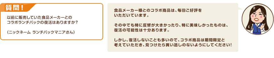 質問！以前に販売していた食品メーカーとのコラボランチパックの復活はありますか？（ニックネーム ランチパックマニアさん）　回答：食品メーカー様とのコラボ商品は、毎回ご好評をいただいています。その中でも特に反響が大きかったり、特に美味しかったものは、復活の可能性は十分あります。しかし、復活しないことも多いので、コラボ商品は期間限定と考えていただき、見つけたら買い逃しのないようにしてください！