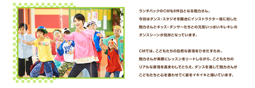 ランチパックのCMも8作目となる剛力さん。今回はダンス・スタジオを舞台にインストラクター役に扮した剛力さんとキッズ・ダンサーたちとの元気いっぱいキレキレのダンスシーンが見所となっています。CMでは、こどもたちの自然な表情をひきだすため、剛力さんが実際にレッスンをリードしながら、こどもたちのリアルな表情を長まわしでとらえ、ダンスを通じて剛力さんがこどもたちと心を通わせてく姿をイキイキと描いています。