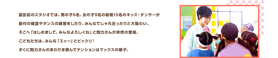 撮影前のスタジオでは、男の子6名、女の子9名の総勢15名のキッズ・ダンサーが振付の確認やダンスの練習をしたり、みんなでじゃれ合ったりと大賑わい。そこへ「はじめまして、みんなよろしくね」と剛力さんが突然の登場、こどもたちは、みんな「エッー」とビックリ！すぐに剛力さんのまわりを囲んでテンションはマックスの様子。
