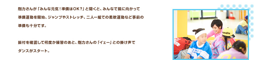 剛力さんが「みんな元気！準備はOK？」と聞くと、みんなで鏡に向かって準備運動を開始、ジャンプやストレッチ、二人一組での柔軟運動など事前の準備も十分です。振付を確認して何度か練習のあと、剛力さんの「イェー」との掛け声でダンスがスタート。