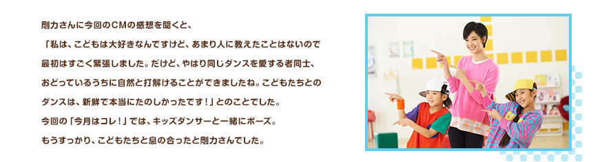 剛力さんに今回のCMの感想を聞くと、「私は、こどもは大好きなんですけど、あまり人に教えたことはないので最初はすごく緊張しました。だけど、やはり同じダンスを愛する者同士、おどっているうちに自然と打解けることができましたね。こどもたちとのダンスは、新鮮で本当にたのしかったです！」とのことでした。今回の「今月はコレ！」では、キッズダンサーと一緒にポーズ。もうすっかり、こどもたちと息の合ったと剛力さんでした。