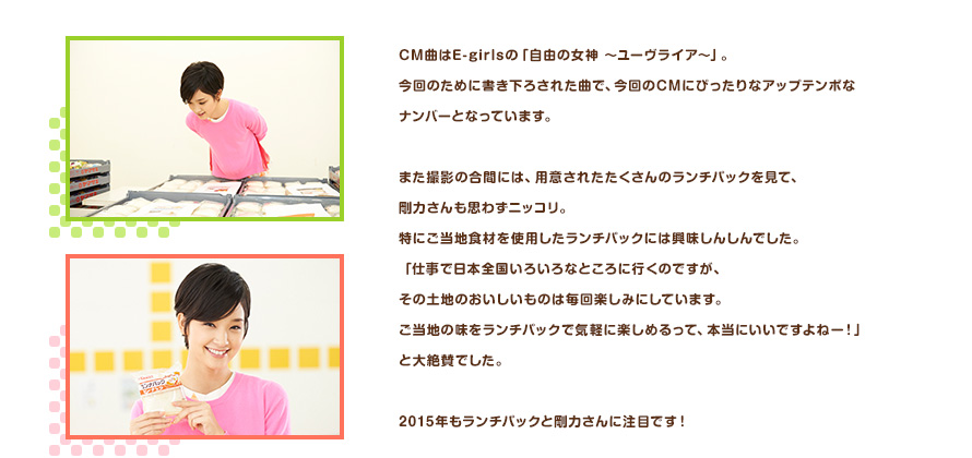 CM曲はE-girlsの「自由の女神 ～ユーヴライア～」。今回のために書き下ろされた曲で、今回のCMにぴったりなアップテンポなナンバーとなっています。また撮影の合間には、用意されたたくさんのランチパックを見て、剛力さんも思わずニッコリ。特にご当地食材を使用したランチパックには興味しんしんでした。「仕事で日本全国いろいろなところに行くのですが、その土地のおいしいものは毎回楽しみにしています。ご当地の味をランチパックで気軽に楽しめるって、本当にいいですよねー！」と大絶賛でした。2015年もランチパックと剛力さんに注目です！