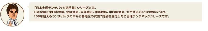 「日本全国ランチパック選手権」シリーズとは、日本全国を東日本地区、北陸地区、中部地区、関西地区、中四国地区、九州地区の６つの地区に分け、１００を超えるランチパックの中から各地区の代表７商品を選定したご当地ランチパックシリーズです。