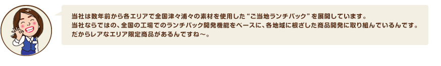 当社は数年前から各エリアで全国津々浦々の素材を使用した“ご当地ランチパック”を展開しています。当社ならではの、全国の工場でのランチパック開発機能をベースに、各地域に根ざした商品開発に取り組んでいるんです。だからレアなエリア限定商品があるんですね～。