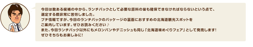 今回は数ある候補の中から、ランチパックとして必要な原料の量も確保できなければならないという点で、選定する際非常に苦労しました。プチ情報ですが、今回のランチパックのパッケージの裏面におすすめの北海道観光スポットをご案内しています。ぜひお読みください♪また、今回ランチパック以外にもメロンパンやデニッシュも同じ「北海道味めぐりフェア」として発売します！ぜひそちらもお楽しみに！