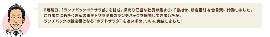 2月某日、「ランチパックポテサラ部」を結成。探究心旺盛な社員が集まり、「目指せ、新定番！」を合言葉に始動しました。これまでにもたくさんのポテトサラダ味のランチパックを開発してきましたが、ランチパックの新定番となる"ポテトサラダ"を追い求め、ついに完成しました！