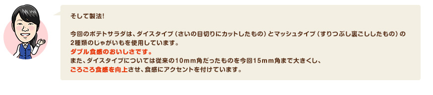 そして製法！今回のポテトサラダは、ダイスタイプ（さいの目切りにカットしたもの）とマッシュタイプ（すりつぶし裏ごししたもの）の2種類のじゃがいもを使用しています。ダブル食感のおいしさです。また、ダイスタイプについては従来の10mm角だったものを今回15mm角まで大きくし、ごろごろ食感を向上させ、食感にアクセントを付けています。