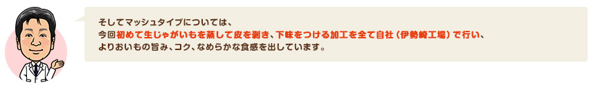 そしてマッシュタイプについては、今回初めて生じゃがいもを蒸して皮を剥き、下味をつける加工を全て自社（伊勢崎工場）で行い、よりおいもの旨み、コク、なめらかな食感を出しています。