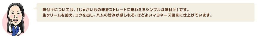 味付けについては、「じゃがいもの味をストレートに味わえるシンプルな味付け」です。生クリームを加え、コクを出し、ハムの旨みが感じれる、ほどよいマヨネーズ風味に仕上げています。
