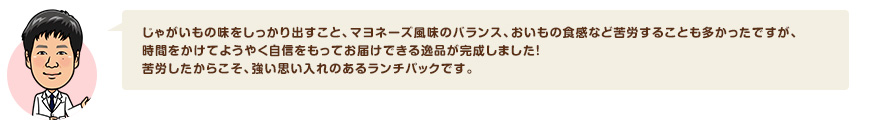 じゃがいもの味をしっかり出すこと、マヨネーズ風味のバランス、おいもの食感など苦労することも多かったですが、時間をかけてようやく自信をもってお届けできる逸品が完成しました！苦労したからこそ、強い思い入れのあるランチパックです。