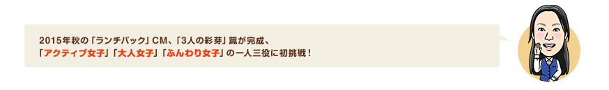 2015年秋の「ランチパック」CM、「3人の彩芽」篇が完成、「アクティブ女子」「大人女子」「ふんわり女子」の一人三役に初挑戦！
