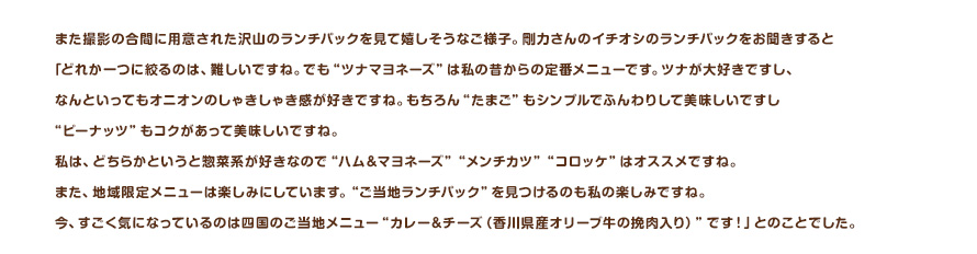 また撮影の合間に用意された沢山のランチパックを見て嬉しそうなご様子。剛力さんのイチオシのランチパックをお聞きすると「どれか一つに絞るのは、難しいですね。でも"ツナマヨネーズ"は私の昔からの定番メニューです。ツナが大好きですし、なんといってもオニオンのしゃきしゃき感が好きですね。もちろん"たまご"もシンプルでふんわりして美味しいですし"ピーナツ"もコクがあって美味しいですね。私は、どちらかというと惣菜系が好きなので"ハムマヨネーズ""メンチカツ""コロッケ"はオススメですね。また、地域限定メニューは楽しみにしています。"ご当地ランチパック"を見つけるのも私の楽しみですね。今、すごく気になっているのは四国のご当地メニュー"カレー＆チーズ（香川県産オリーブ牛の挽肉入り）"です！」とのことでした。