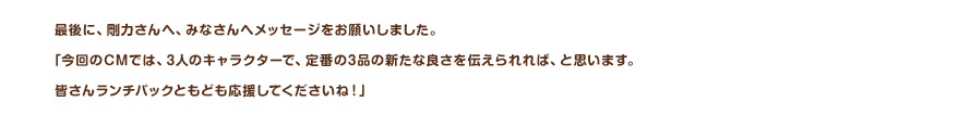 最後に、剛力さんへ、みなさんへメッセージをお願いしました。「今回のCMでは、3人のキャラクターで、定番の3品の新たな良さを伝えられれば、と思います。皆さんランチパックともども応援してくださいね！」