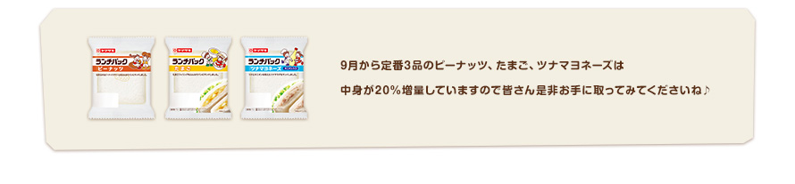 9月から定番3品のピーナッツ、たまご、ツナマヨネーズは具材が20％増量していますので皆さん是非お手に取ってみてくださいね♪