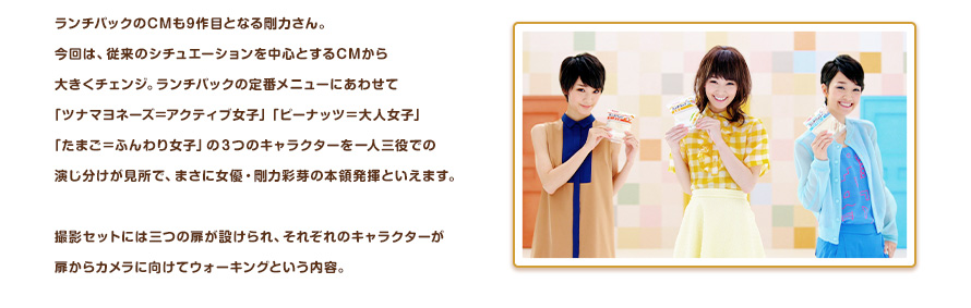 ランチパックのCMも9作目となる剛力さん。今回は、従来のシチュエーションを中心とするCMから大きくチェンジ。ランチパックの定番メニューにあわせて「ツナマヨネーズ＝アクティブ女子」「ピーナッツ＝大人女子」「たまご＝ふんわり女子」の３つのキャラクターを一人三役での演じ分けが見所で、まさに女優・剛力彩芽の本領発揮といえます。撮影セットには三つの扉が設けられ、それぞれのキャラクターが扉からカメラに向けてウォーキングという内容。