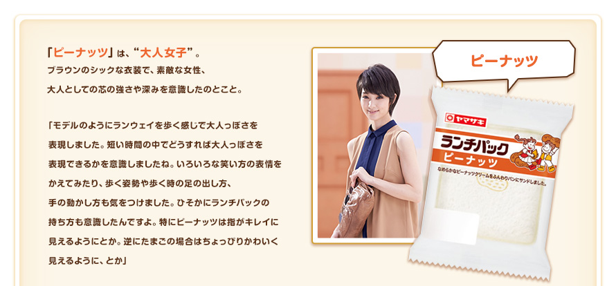 「ピーナッツ」は、"大人女子"。ブラウンのシックな衣装で、素敵な女性、大人としての芯の強さや深みを意識したのとこと。「モデルのようにランウェイを歩く感じで大人っぽさを表現しました。短い時間の中でどうすれば大人っぽさを表現できるかを意識しましたね。いろいろな笑い方の表情をかえてみたり、歩く姿勢や歩く時の足の出し方、手の動かし方も気をつけました。ひそかにランチパックの持ち方も意識したんですよ。特にピーナツは指がキレイに見えるようにとか。逆にたまごの場合はちょっぴりかわいく見えるように、とか」