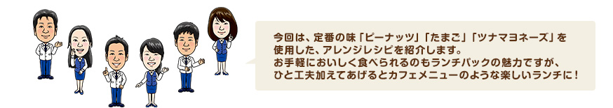 今回は、定番の味「ピーナッツ」「たまご」「ツナマヨネーズ」を使用した、アレンジレシピを紹介します。お手軽においしく食べられるのもランチパックの魅力ですが、ひと工夫加えてあげるとカフェメニューのような楽しいランチに！