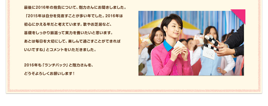 最後に2016年の抱負について、剛力さんにお聞きしました。「2015年は自分を見直すことが多い年でした。2016年は初心にかえる年だと考えています。歌やお芝居など、基礎をしっかり振返って実力を養いたいと思います。あとは毎日を大切にして、楽しんで過ごすことができればいいですね」とコメントをいただきました。2016年も「ランチパック」と剛力さんを、どうぞよろしくお願いします！