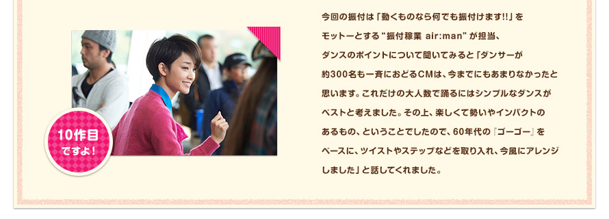 今回の振付は「動くものなら何でも振付けます!!」をモットーとする"振付稼業 air:man"が担当、ダンスのポイントについて聞いてみると「ダンサーが約300名も一斉におどるCMは、今までにもあまりなかったと思います。これだけの大人数で踊るにはシンプルなダンスがベストと考えました。その上、楽しくて勢いやインパクトのあるもの、ということでしたので、60年代の『ゴーゴー』をベースに、ツイストやステップなどを取り入れ、今風にアレンジしました」と話してくれました。