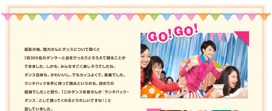 撮影の後、剛力さんにダンスについて聞くと「約300名のダンサーと息をぴったりとそろえて踊ることができました。しかも、みんなすごく楽しそうでしたね。ダンス自体も、かわいいし、でもカッコよくて、素敵でした。ランチパックを手に持って踊るというのも、初めての経験でした」と語り、「このダンスを皆さんが『ランチパック・ダンス』として踊ってくれるとうれしいですね！」と話していました。