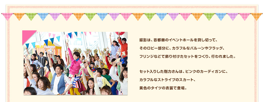 撮影は、首都圏のイベントホールを貸し切って、そのロビー部分に、カラフルなバルーンやフラッグ、フリンジなどで飾り付けたセットをつくり、行われました。セット入りした剛力さんは、ピンクのカーディガンに、カラフルなストライプのスカート、黄色のタイツの衣装で登場。