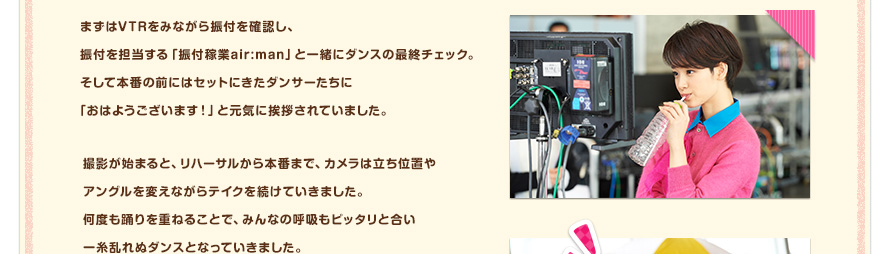 まずはVTRをみながら振付を確認し、振付を担当する「振付稼業air:man」と一緒にダンスの最終チェック。そして本番の前にはセットにきたダンサーたちに「おはようございます！」と元気に挨拶されていました。撮影が始まると、リハーサルから本番まで、カメラは立ち位置やアングルを変えながらテイクを続けていきました。何度も踊りを重ねることで、みんなの呼吸もピッタリと合い一糸乱れぬダンスとなっていきました。