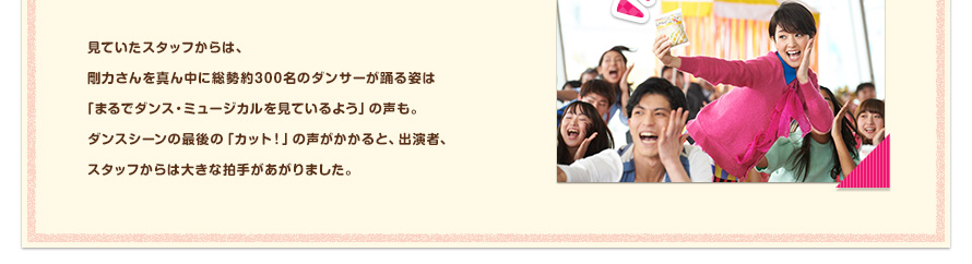 見ていたスタッフからは、剛力さんを真ん中に総勢約300名のダンサーが踊る姿は「まるでダンス・ミュージカルを見ているよう」の声も。ダンスシーンの最後の「カット！」の声がかかると、出演者、スタッフからは大きな拍手があがりました。