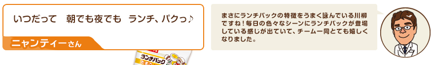 川柳：いつだって　朝でも夜でも ランチ、パクっ♪（ニャンティーさん）　コメント：まさにランチパックの特徴をうまく詠んでいる川柳ですね！毎日の色々なシーンにランチパックが登場している感じが出ていて、チーム一同とても嬉しくなりました。