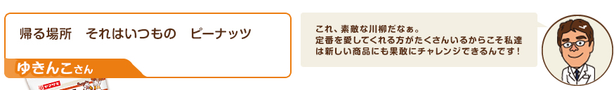 川柳：帰る場所　それはいつもの　ピーナッツ（ゆきんこさん）　コメント：これ、素敵な川柳だなぁ。定番を愛してくれる方がたくさんいるからこそ私達は新しい商品にも果敢にチャレンジできるんです！