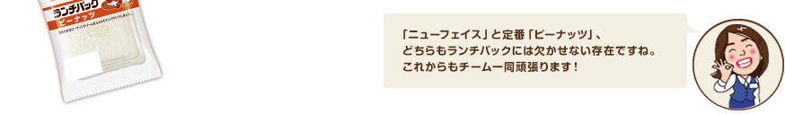 「ニューフェイス」と定番「ピーナッツ」、どちらもランチパックには欠かせない存在ですね。これからもチーム一同頑張ります！