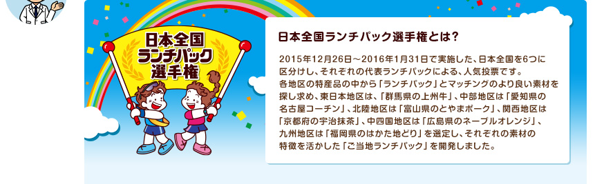 日本全国ランチパック選手権とは？　2015年12月26日～2016年1月31日で実施した、日本全国を６つに区分けし、それぞれの代表ランチパックによる、人気投票です。 各地区の特産品の中から「ランチパック」とマッチングのより良い素材を探し求め、東日本地区は、「群馬県の上州牛」、中部地区は「愛知県の名古屋コーチン」、北陸地区は「富山県のとやまポーク」、関西地区は「京都府の宇治抹茶」、中四国地区は「広島県のネーブルオレンジ」、九州地区は「福岡県のはかた地どり」を選定し、それぞれの素材の特徴を活かした「ご当地ランチパック」を開発しました。