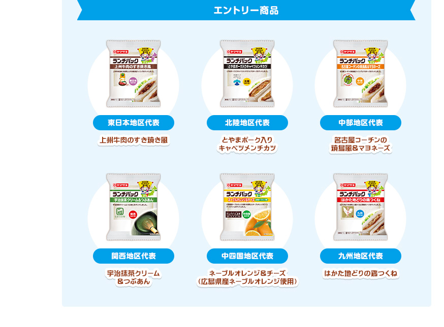エントリー商品　東日本地区代表／上州牛肉のすき焼き風、北陸地区代表／とやまポーク入りキャベツメンチカツ、中部地区代表／名古屋コーチンの焼鳥風＆マヨネーズ、関西地区代表／宇治抹茶クリーム＆つぶあん、中四国地区代表／ネーブルオレンジ＆チーズ（広島県産ネーブルオレンジ使用）、九州地区代表／はかた地どりの鶏つくね