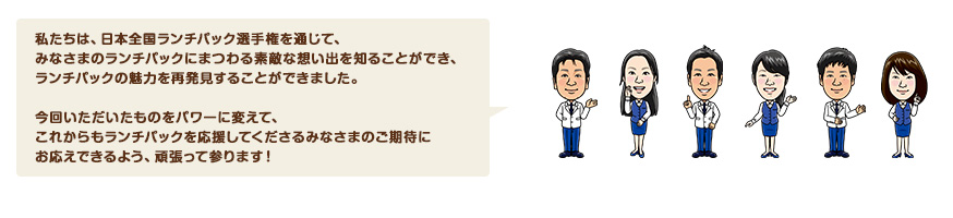 私たちは、日本全国ランチパック選手権を通じて、みなさまのランチパックにまつわる素敵な想い出を知ることができ、ランチパックの魅力を再発見することができました。今回いただいたものをパワーに変えて、これからもランチパックを応援してくださるみなさまのご期待にお応えできるよう、頑張って参ります！