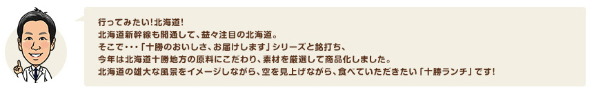 行ってみたい！北海道！北海道新幹線も開通して、益々注目の北海道。そこで・・・「十勝のおいしさ、お届けします」シリーズと銘打ち、今年は北海道十勝地方の原料にこだわり、素材を厳選して商品化しました。北海道の雄大な風景をイメージしながら、空を見上げながら、食べていただきたい「十勝ランチ」です！