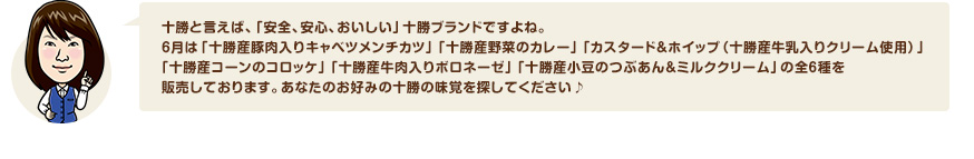 十勝と言えば、「安全、安心、おいしい」十勝ブランドですよね。6月は「十勝産豚肉入りキャベツメンチカツ」「十勝産野菜のカレー」「カスタード＆ホイップ（十勝産牛乳入りクリーム使用）」「十勝産コーンのコロッケ」「十勝産牛肉入りボロネーゼ」「十勝産小豆のつぶあん＆ミルククリーム」の全６種を販売しております。あなたのお好みの十勝の味覚を探してください♪