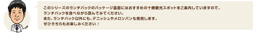 このシリーズのランチパックのパッケージ裏面にはおすすめの十勝観光スポットをご案内していますので、ランチパックを食べながら読んでみてください。また、ランチパック以外にも、デニッシュやメロンパンも発売します。ぜひそちらもお楽しみください♪