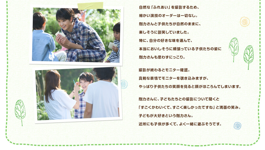 自然な「ふれあい」を撮影するため、細かい演技のオーダーは一切なし。剛力さんと子供たちが自然のままに、楽しそうに談笑していました。特に、自分の好きな味を選んで、本当においしそうに頬張っている子供たちの姿に剛力さんも思わずにっこり。撮影が終わるとモニター確認。真剣な表情でモニターを覗き込みますが、やっぱり子供たちの笑顔を見ると顔がほころんでしまいます。剛力さんに、子どもたちとの撮影について聞くと「すごくかわいくて、すごく楽しかったですね」と満面の笑み。子どもが大好きという剛力さん。近所にも子供が多くて、よく一緒に遊ぶそうです。