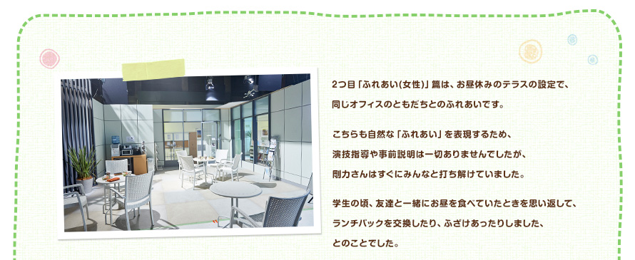2つ目「ふれあい(女性)」篇は、お昼休みのテラスの設定で、同じオフィスのともだちとのふれあいです。こちらも自然な「ふれあい」を表現するため、演技指導や事前説明は一切ありませんでしたが、剛力さんはすぐにみんなと打ち解けていました。学生の頃、友達と一緒にお昼を食べていたときを思い返して、ランチパックを交換したり、ふざけあったりしました、とのことでした。