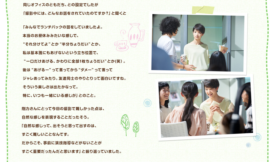 同じオフィスのともだち、との設定でしたが「撮影中には、どんなお話をされていたのですか？」と聞くと「みんなでランチパックの話をしていましたよ。本当のお昼休みみたいな感じで、"それ分けてよ"とか"半分ちょうだい"とか、私は基本誰にもあげないという立ち位置で、"一口だけあげる、かわりに全部1枚ちょうだい"とか(笑）。後は"あげるー"って言ってから"ダメー"って言ってジャレあってみたり。友達同士のやりとりって面白いですね。そういう楽しさは出たかなって。特に、いつも一緒にいる感じが」とのこと。剛力さんにとって今回の撮影で難しかった点は、自然な感じを表現することだったそう。「自然な感じって、出そうと思って出すのは、すごく難しいことなんです。だからこそ、事前に演技指導などがないことがすごく重要だったんだと思います」と振り返っていました。