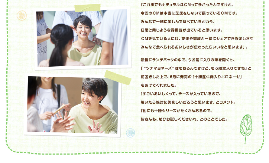 「これまでもナチュラルなＣＭって多かったんですけど、今回のＣＭは本当に芝居をしないで撮っているＣＭです。みんなで一緒に楽しんで食べているという、日常と同じような雰囲気が出ていると思います。ＣＭを見ている人には、友達や家族と一緒にシェアできる楽しさやみんなで食べられるおいしさが伝わったらいいなと思います」。最後にランチパックの中で、今お気に入りの味を聞くと、「"ツナマヨネーズ"はもちろんですけど、もう殿堂入りですね」と前置きした上で、6月に発売の「十勝産牛肉入りボロネーゼ」をあげてくれました。「すごいおいしくって、チーズが入っているので、焼いたら絶対に美味しいだろうと思います」とコメント。「他にも十勝シリーズがたくさんあるので、皆さんも、ぜひお試しくださいね」とのことでした。