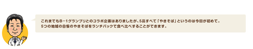 これまでもＢ－１グランプリとのコラボ企画はありましたが、5品すべて「やきそば」というのは今回が初めて。5つの地域の自慢のやきそばをランチパックで食べ比べすることができます。